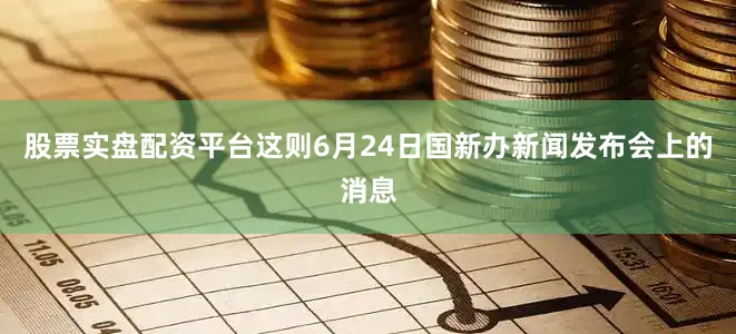 股票实盘配资平台这则6月24日国新办新闻发布会上的消息