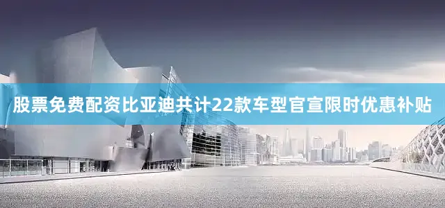 股票免费配资比亚迪共计22款车型官宣限时优惠补贴