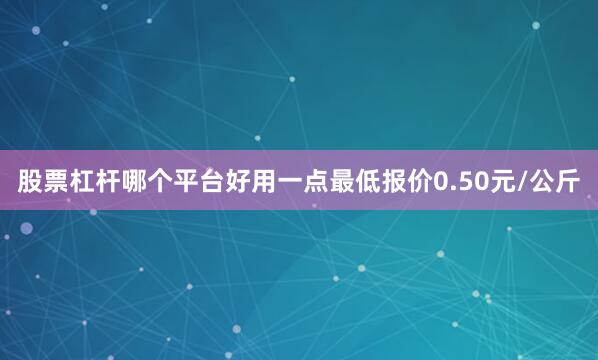 股票杠杆哪个平台好用一点最低报价0.50元/公斤