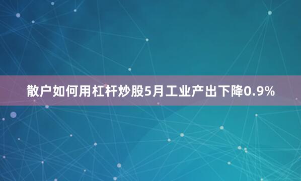 散户如何用杠杆炒股5月工业产出下降0.9%