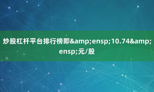 炒股杠杆平台排行榜即 10.74 元/股