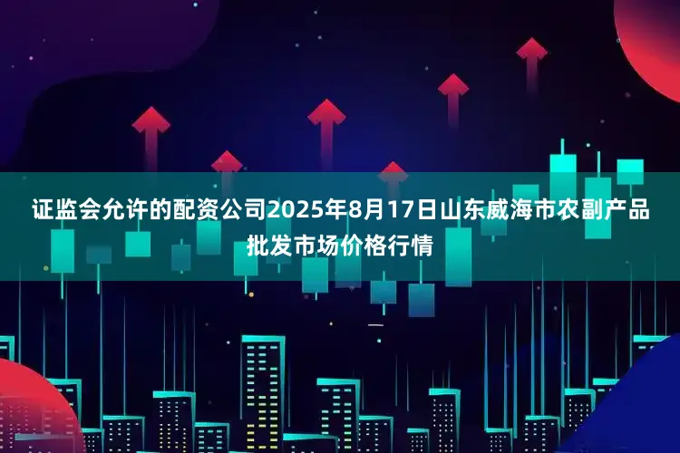 证监会允许的配资公司2025年8月17日山东威海市农副产品批发市场价格行情